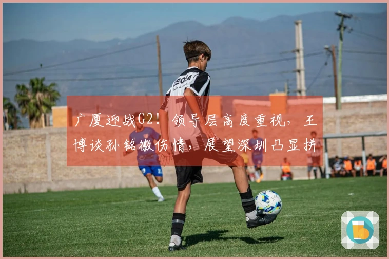 广厦迎战G2！领导层高度重视，王博谈孙铭徽伤情，展望深圳凸显拼搏精神