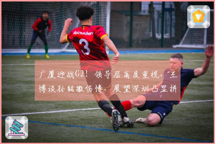 广厦迎战G2！领导层高度重视，王博谈孙铭徽伤情，展望深圳凸显拼搏精神